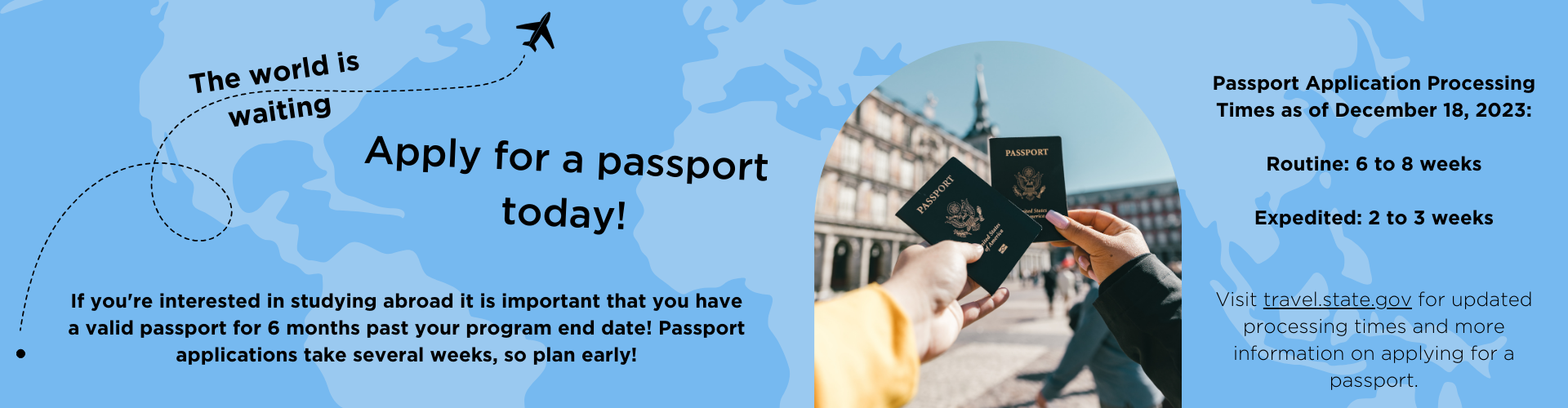 If you're interested in studying abroad it is important that you have a valid passport for 6 months past your program end date! Passport applications take several weeks, so plan early! Passport Application Processing Times as of December 18, 2023: Routine: 6 to 8 weeks Expedited: 2 to 3 weeks Visit travel.state.gov for updated processing times and more information on applying for a passport.